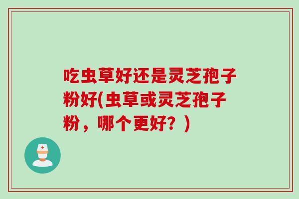 吃虫草好还是灵芝孢子粉好(虫草或灵芝孢子粉,哪个更好?) 吃虫草好还是灵芝孢子粉好(虫草或灵芝孢子粉,哪个更好?)