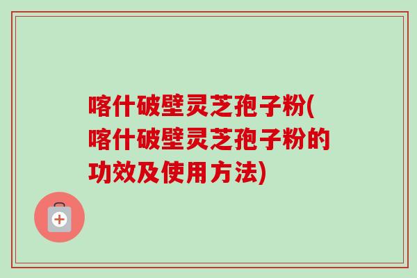 喀什破壁灵芝孢子粉(喀什破壁灵芝孢子粉的功效及使用方法)