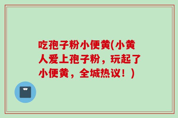 吃孢子粉小便黄(小黄人爱上孢子粉，玩起了小便黄，全城热议！)