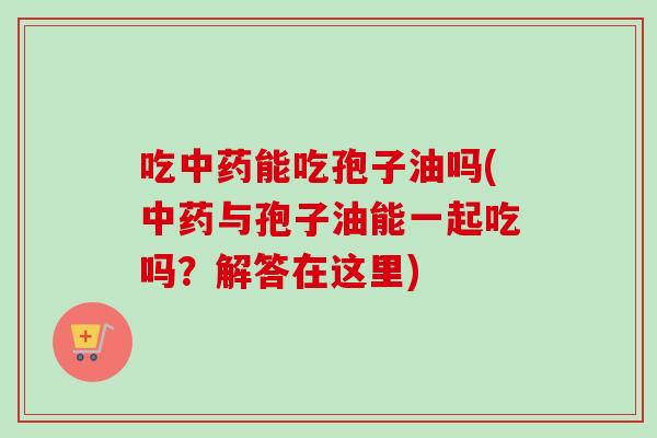 吃能吃孢子油吗(与孢子油能一起吃吗?解答在这里) 吃能吃孢子油吗(与孢子油能一起吃吗?解答在这里)