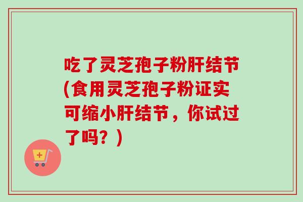 吃了灵芝孢子粉肝结节(食用灵芝孢子粉证实可缩小肝结节，你试过了吗？)