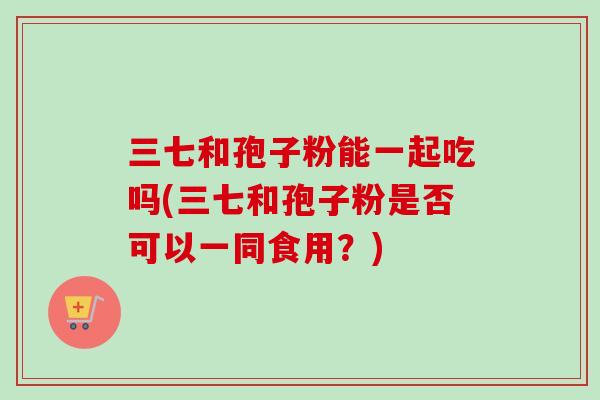 三七和孢子粉能一起吃吗(三七和孢子粉是否可以一同食用？)