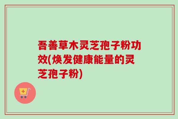吾善草木灵芝孢子粉功效(焕发健康能量的灵芝孢子粉)