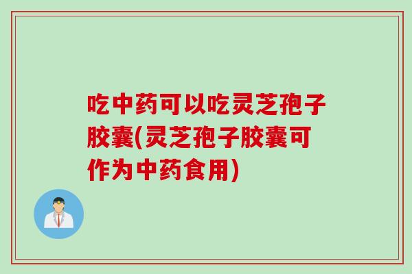 吃中药可以吃灵芝孢子胶囊(灵芝孢子胶囊可作为中药食用)