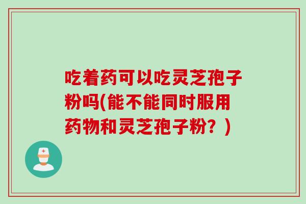 吃着药可以吃灵芝孢子粉吗(能不能同时服用药物和灵芝孢子粉？)
