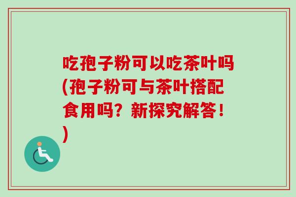 吃孢子粉可以吃茶叶吗(孢子粉可与茶叶搭配食用吗？新探究解答！)