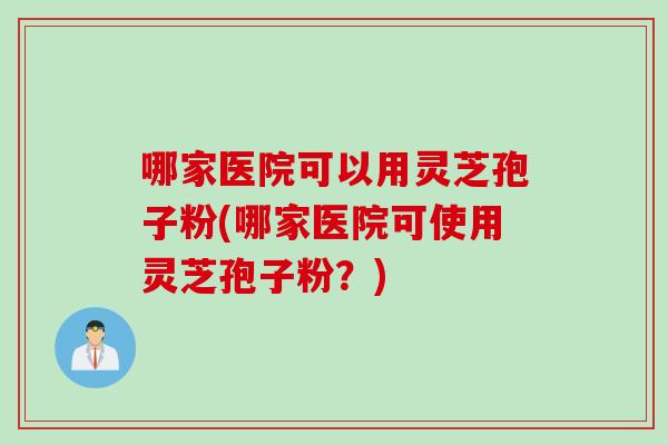 哪家医院可以用灵芝孢子粉(哪家医院可使用灵芝孢子粉？)