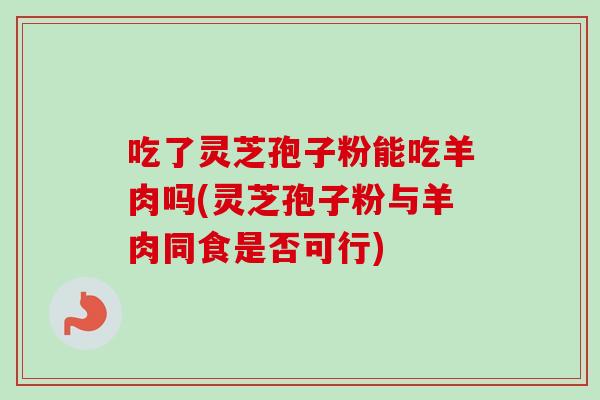 吃了灵芝孢子粉能吃羊肉吗(灵芝孢子粉与羊肉同食是否可行)