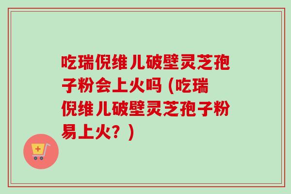吃瑞倪维儿破壁灵芝孢子粉会上火吗 (吃瑞倪维儿破壁灵芝孢子粉易上火？)