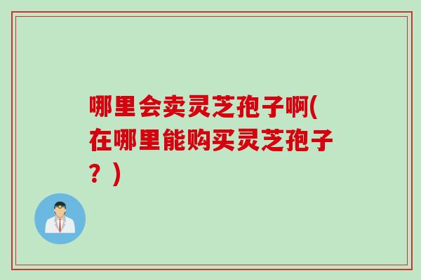 哪里会卖灵芝孢子啊(在哪里能购买灵芝孢子？)