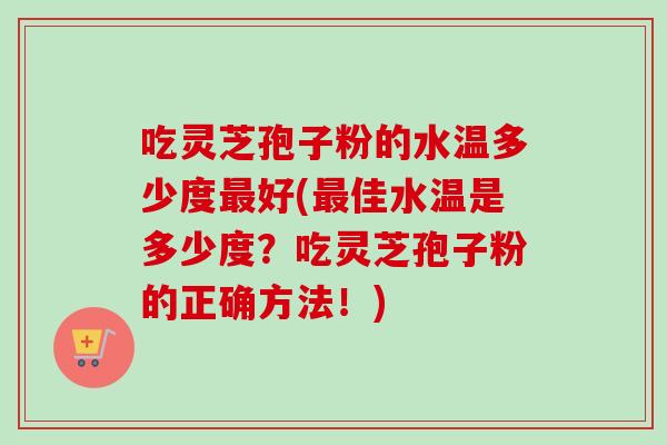 吃灵芝孢子粉的水温多少度最好(最佳水温是多少度？吃灵芝孢子粉的正确方法！)