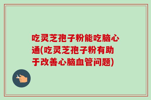 吃灵芝孢子粉能吃脑心通(吃灵芝孢子粉有助于改善心脑血管问题)