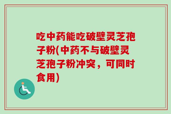 吃能吃破壁灵芝孢子粉(不与破壁灵芝孢子粉冲突，可同时食用)