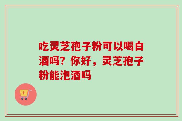 吃灵芝孢子粉可以喝白酒吗？你好，灵芝孢子粉能泡酒吗