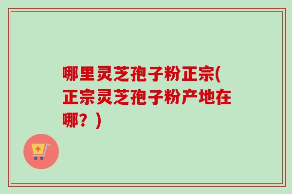 哪里灵芝孢子粉正宗(正宗灵芝孢子粉产地在哪？)