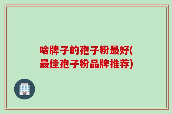 啥牌子的孢子粉最好(最佳孢子粉品牌推荐)