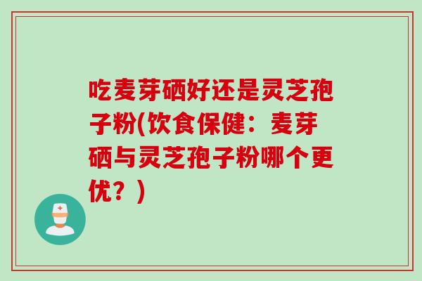 吃麦芽硒好还是灵芝孢子粉(饮食保健：麦芽硒与灵芝孢子粉哪个更优？)