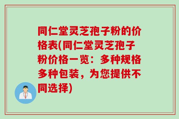 同仁堂灵芝孢子粉的价格表(同仁堂灵芝孢子粉价格一览：多种规格多种包装，为您提供不同选择)
