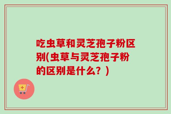 吃虫草和灵芝孢子粉区别(虫草与灵芝孢子粉的区别是什么？)