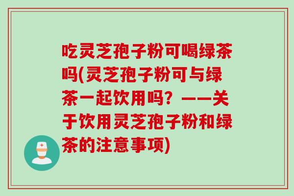 吃灵芝孢子粉可喝绿茶吗(灵芝孢子粉可与绿茶一起饮用吗？——关于饮用灵芝孢子粉和绿茶的注意事项)