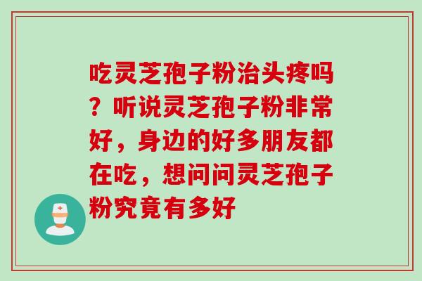 吃灵芝孢子粉头疼吗?听说灵芝孢子粉非常好,身边的好多朋友都在吃,想问问灵芝孢子粉究竟有多好 吃灵芝孢子粉头疼吗?听说灵芝孢子粉非常好,身边的好多朋友都在吃,想问问灵芝孢子粉究竟有多好