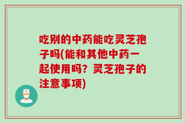 吃别的中药能吃灵芝孢子吗(能和其他中药一起使用吗？灵芝孢子的注意事项)