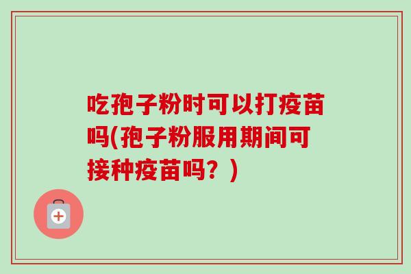 吃孢子粉时可以打疫苗吗(孢子粉服用期间可接种疫苗吗？)