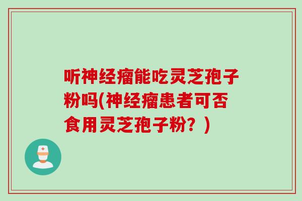 听神经瘤能吃灵芝孢子粉吗(神经瘤患者可否食用灵芝孢子粉？)
