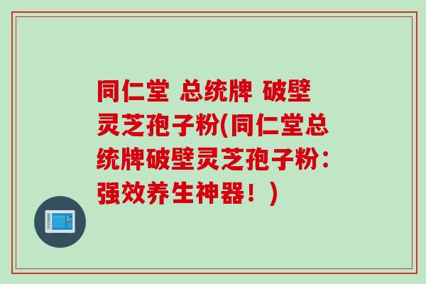同仁堂 总统牌 破壁灵芝孢子粉(同仁堂总统牌破壁灵芝孢子粉：强效养生神器！)
