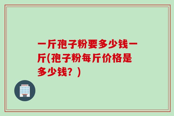 一斤孢子粉要多少钱一斤(孢子粉每斤价格是多少钱？)