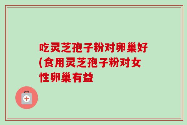 吃灵芝孢子粉对卵巢好(食用灵芝孢子粉对女性卵巢有益