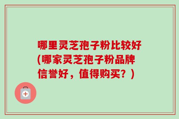 哪里灵芝孢子粉比较好(哪家灵芝孢子粉品牌信誉好，值得购买？)