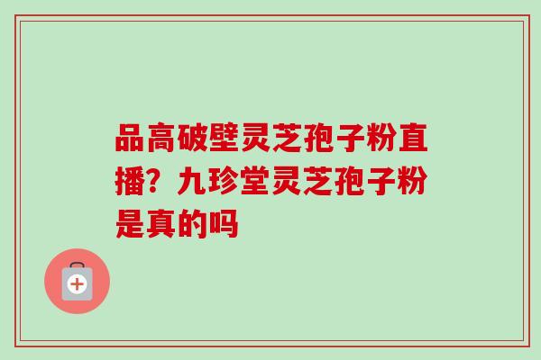 品高破壁灵芝孢子粉直播？九珍堂灵芝孢子粉是真的吗