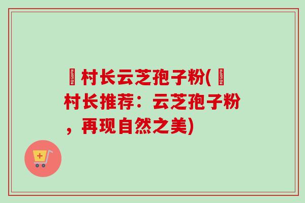 哖村长云芝孢子粉(哖村长推荐：云芝孢子粉，再现自然之美)