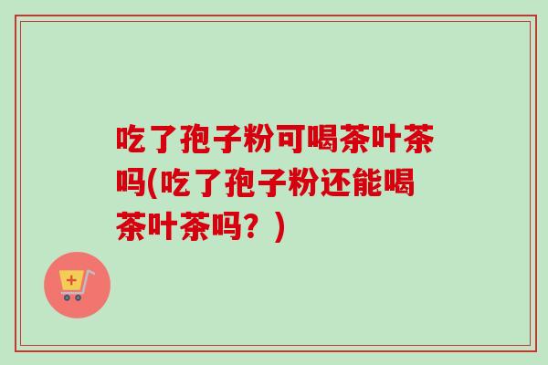 吃了孢子粉可喝茶叶茶吗(吃了孢子粉还能喝茶叶茶吗？)