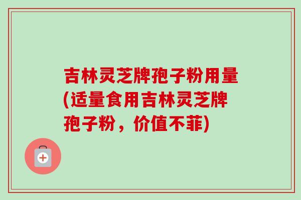 吉林灵芝牌孢子粉用量(适量食用吉林灵芝牌孢子粉，价值不菲)