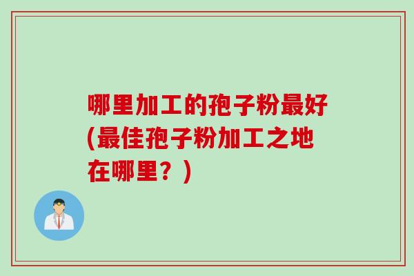 哪里加工的孢子粉最好(最佳孢子粉加工之地在哪里？)