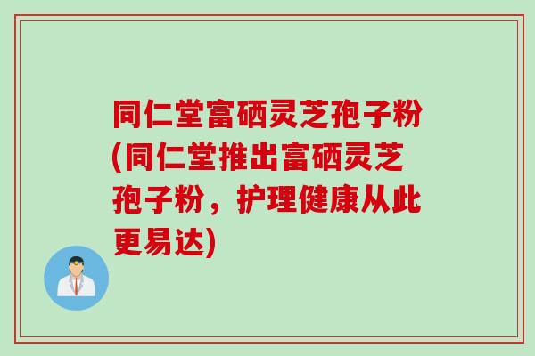同仁堂富硒灵芝孢子粉(同仁堂推出富硒灵芝孢子粉，护理健康从此更易达)