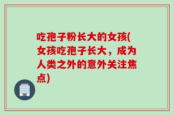 吃孢子粉长大的女孩(女孩吃孢子长大，成为人类之外的意外关注焦点)