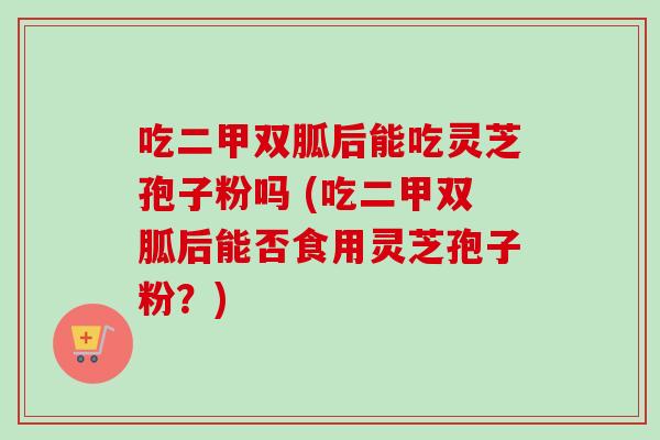 吃二甲双胍后能吃灵芝孢子粉吗 (吃二甲双胍后能否食用灵芝孢子粉？)