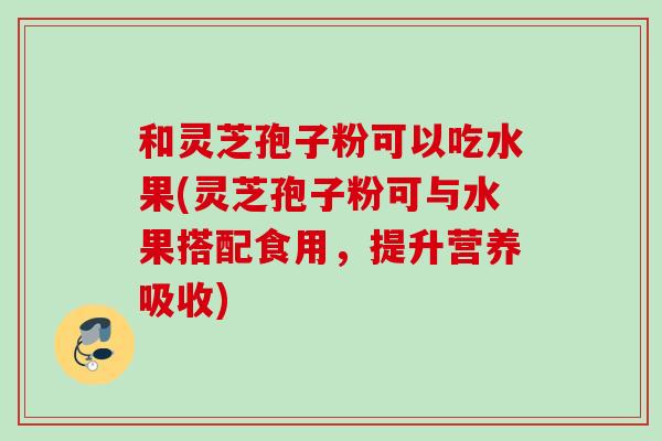 和灵芝孢子粉可以吃水果(灵芝孢子粉可与水果搭配食用，提升营养吸收)
