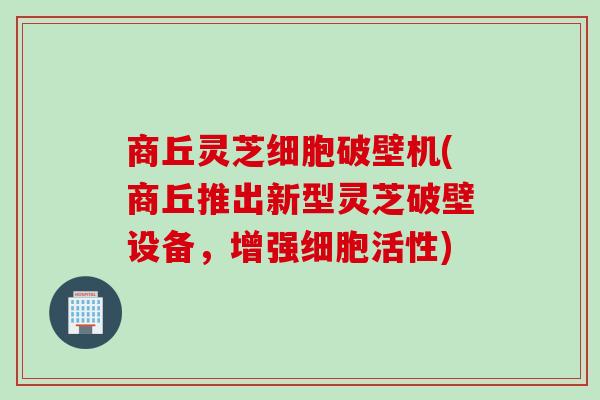 商丘灵芝细胞破壁机(商丘推出新型灵芝破壁设备，增强细胞活性)