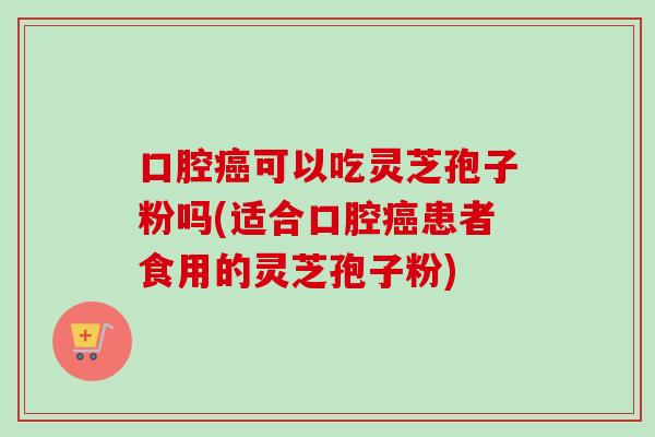 口腔癌可以吃灵芝孢子粉吗(适合口腔癌患者食用的灵芝孢子粉)
