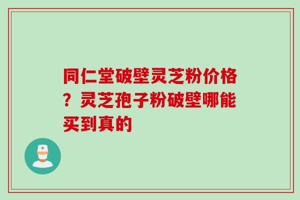 同仁堂破壁灵芝粉价格？灵芝孢子粉破壁哪能买到真的