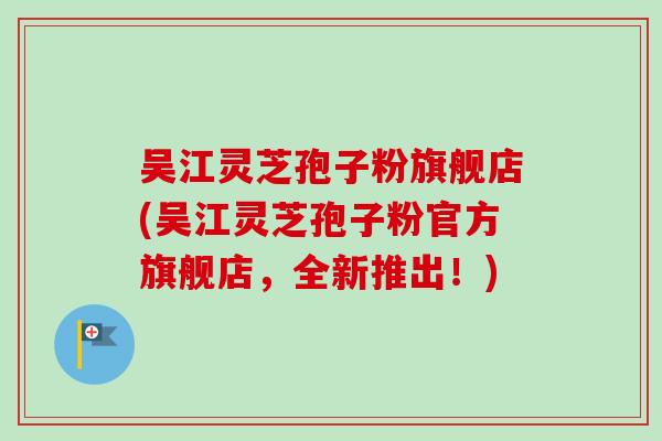 吴江灵芝孢子粉旗舰店(吴江灵芝孢子粉官方旗舰店，全新推出！)