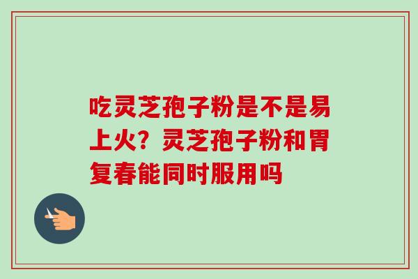 吃灵芝孢子粉是不是易上火？灵芝孢子粉和胃复春能同时服用吗