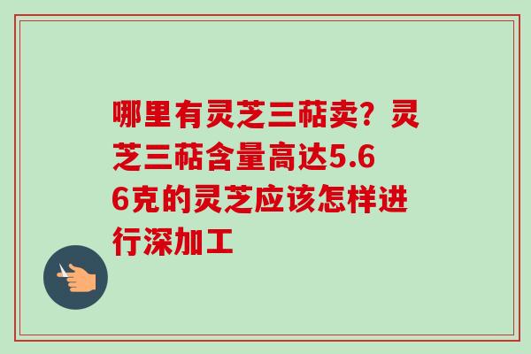 哪里有灵芝三萜卖？灵芝三萜含量高达5.66克的灵芝应该怎样进行深加工