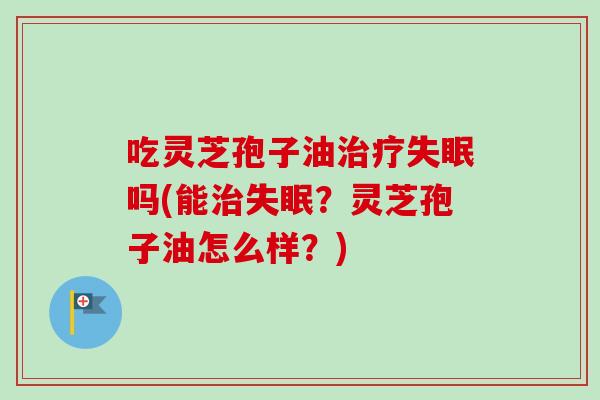 吃灵芝孢子油治疗失眠吗(能治失眠？灵芝孢子油怎么样？)