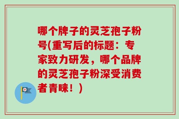 哪个牌子的灵芝孢子粉号(重写后的标题：专家致力研发，哪个品牌的灵芝孢子粉深受消费者青睐！)