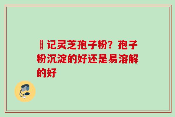 哖记灵芝孢子粉？孢子粉沉淀的好还是易溶解的好